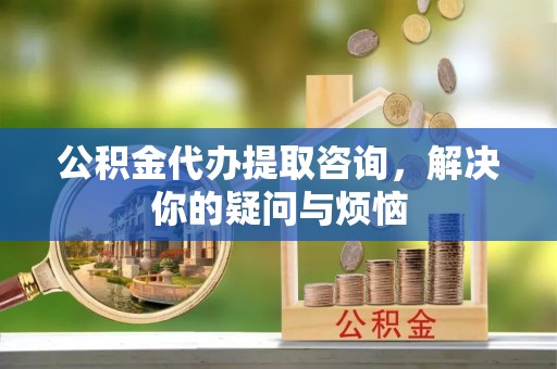 申扎公积金代办提取咨询，解决你的疑问与烦恼