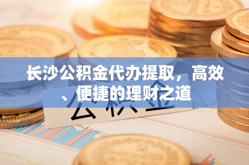 申扎长沙公积金代办提取，高效、便捷的理财之道