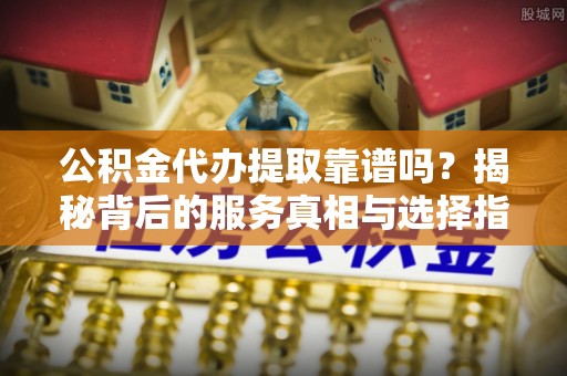 申扎公积金代办提取靠谱吗？揭秘背后的服务真相与选择指南