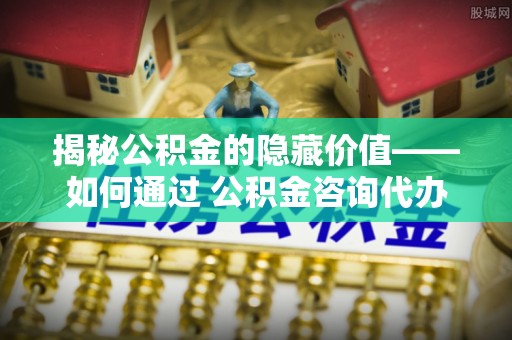 申扎揭秘公积金的隐藏价值——如何通过 公积金咨询代办提取 优化财富管理