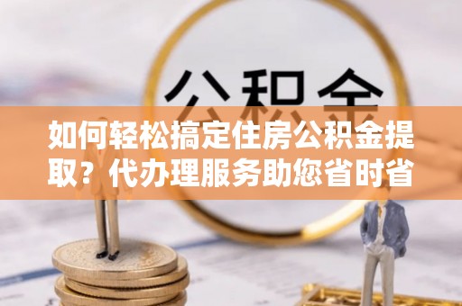 申扎如何轻松搞定住房公积金提取？代办理服务助您省时省力
