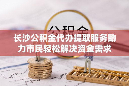 申扎长沙公积金代办提取服务助力市民轻松解决资金需求
