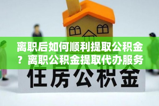 申扎离职后如何顺利提取公积金？离职公积金提取代办服务帮你搞定！