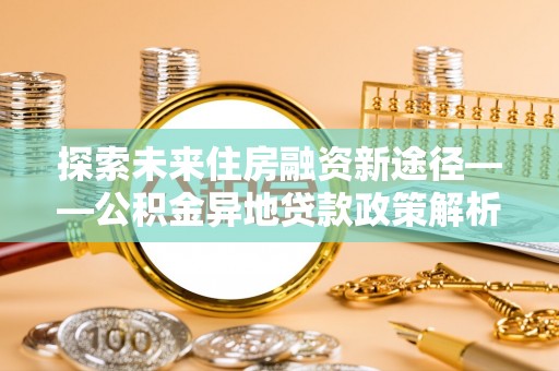 申扎探索未来住房融资新途径——公积金异地贷款政策解析与实践