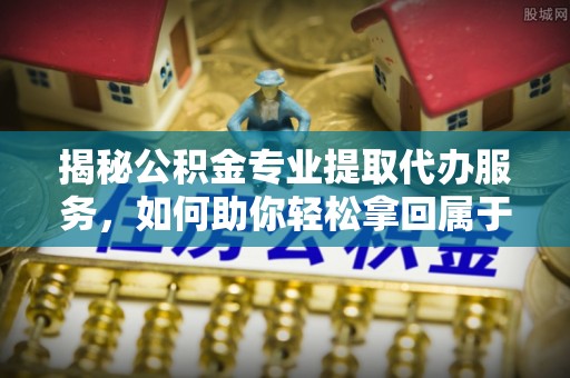 申扎揭秘公积金专业提取代办服务，如何助你轻松拿回属于你的资金