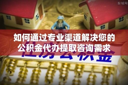申扎如何通过专业渠道解决您的公积金代办提取咨询需求