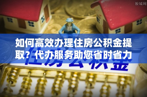 申扎如何高效办理住房公积金提取？代办服务助您省时省力