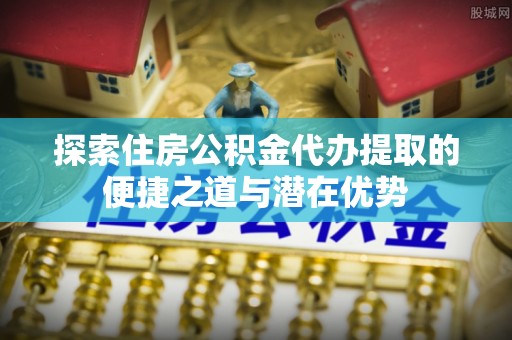 申扎探索住房公积金代办提取的便捷之道与潜在优势