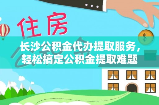 申扎长沙公积金代办提取服务，轻松搞定公积金提取难题