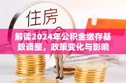 申扎解读2024年公积金缴存基数调整，政策变化与影响