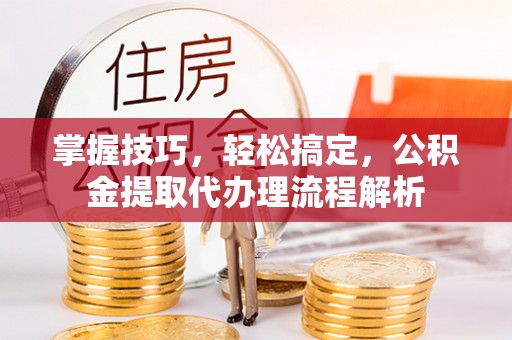 申扎掌握技巧，轻松搞定，公积金提取代办理流程解析