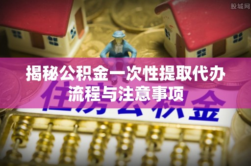 申扎揭秘公积金一次性提取代办流程与注意事项