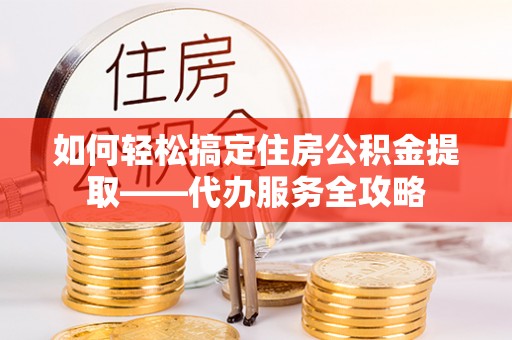 申扎如何轻松搞定住房公积金提取——代办服务全攻略