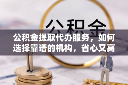 申扎公积金提取代办服务，如何选择靠谱的机构，省心又高效