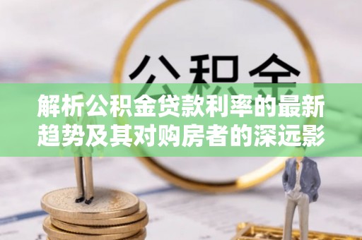 申扎解析公积金贷款利率的最新趋势及其对购房者的深远影响