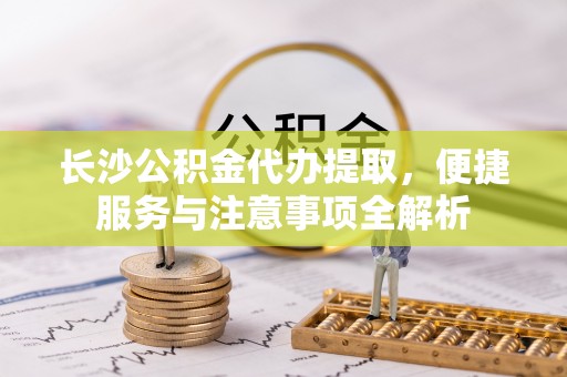申扎长沙公积金代办提取，便捷服务与注意事项全解析