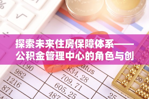 申扎探索未来住房保障体系——公积金管理中心的角色与创新
