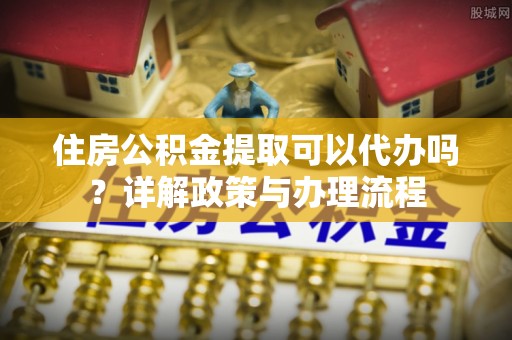 申扎住房公积金提取可以代办吗？详解政策与办理流程