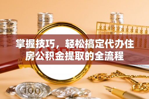 申扎掌握技巧，轻松搞定代办住房公积金提取的全流程