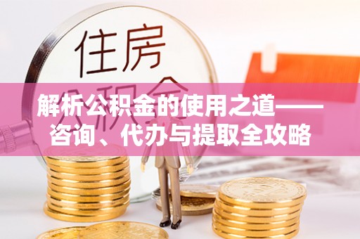 申扎解析公积金的使用之道——咨询、代办与提取全攻略