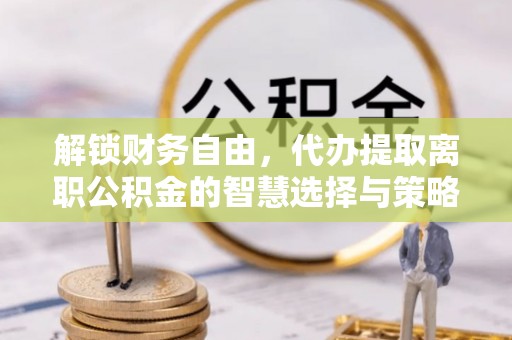 申扎解锁财务自由，代办提取离职公积金的智慧选择与策略