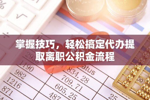 申扎掌握技巧，轻松搞定代办提取离职公积金流程