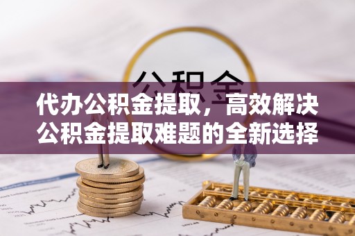 申扎代办公积金提取，高效解决公积金提取难题的全新选择