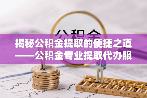 申扎揭秘公积金提取的便捷之道——公积金专业提取代办服务解析