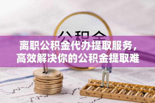 申扎离职公积金代办提取服务，高效解决你的公积金提取难题