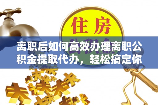 申扎离职后如何高效办理离职公积金提取代办，轻松搞定你的公积金