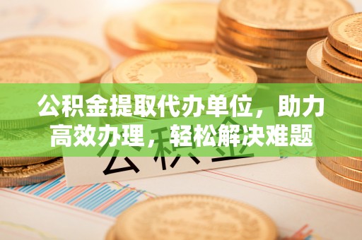 申扎公积金提取代办单位，助力高效办理，轻松解决难题