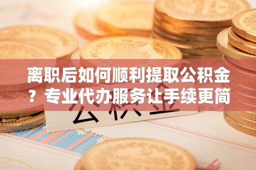申扎离职后如何顺利提取公积金？专业代办服务让手续更简单