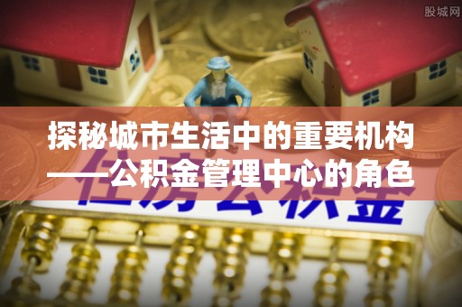 申扎探秘城市生活中的重要机构——公积金管理中心的角色与意义