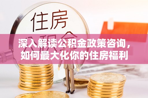 申扎深入解读公积金政策咨询，如何最大化你的住房福利