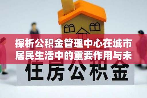 申扎探析公积金管理中心在城市居民生活中的重要作用与未来发展趋势