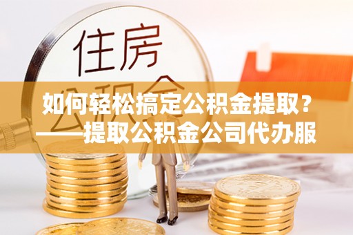 申扎如何轻松搞定公积金提取？——提取公积金公司代办服务全解析