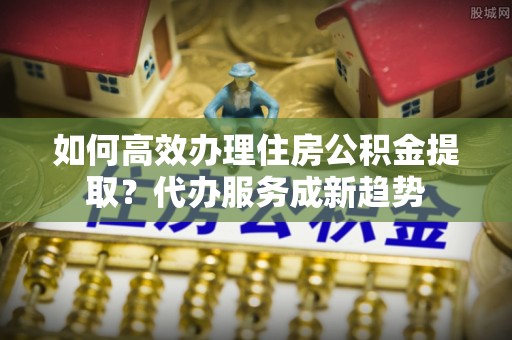 申扎如何高效办理住房公积金提取？代办服务成新趋势