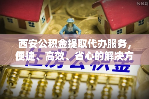 申扎西安公积金提取代办服务，便捷、高效、省心的解决方案