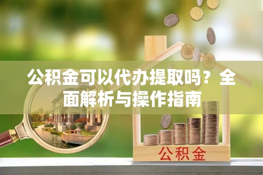 申扎公积金可以代办提取吗？全面解析与操作指南