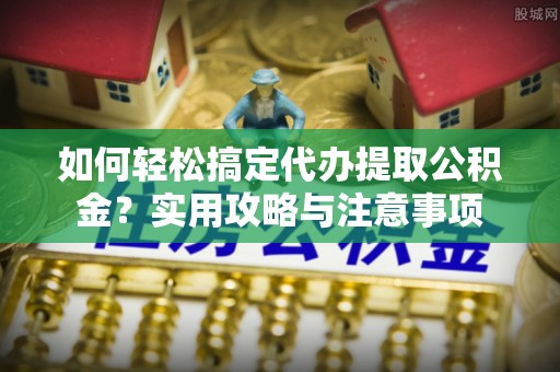 申扎如何轻松搞定代办提取公积金？实用攻略与注意事项
