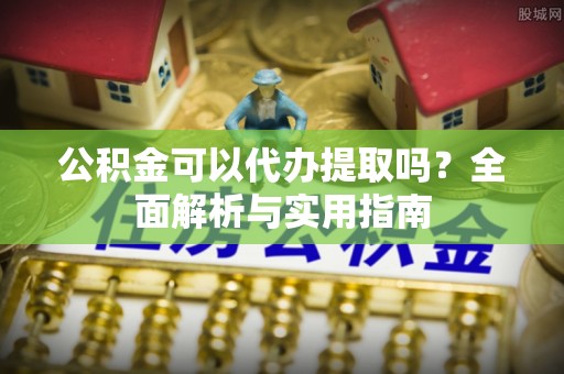 申扎公积金可以代办提取吗？全面解析与实用指南
