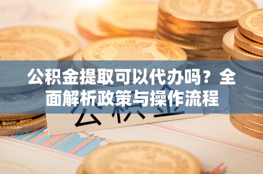 申扎公积金提取可以代办吗？全面解析政策与操作流程