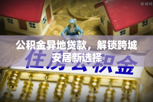申扎公积金异地贷款，解锁跨城安居新选择