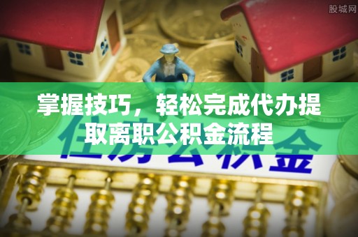 申扎掌握技巧，轻松完成代办提取离职公积金流程