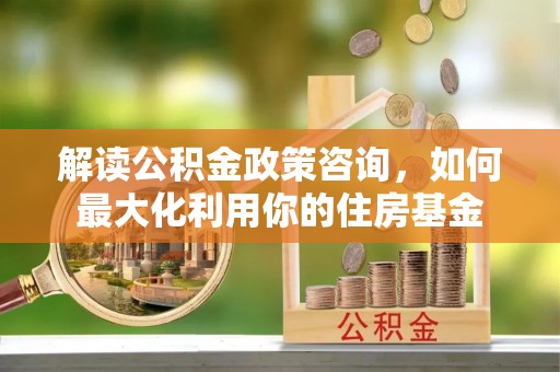 申扎解读公积金政策咨询，如何最大化利用你的住房基金