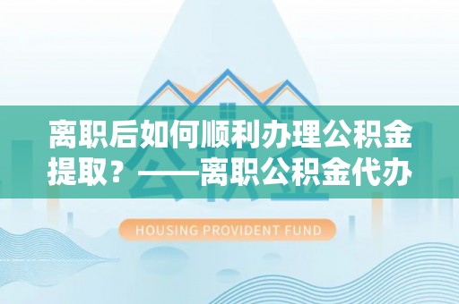 申扎离职后如何顺利办理公积金提取？——离职公积金代办提取全攻略
