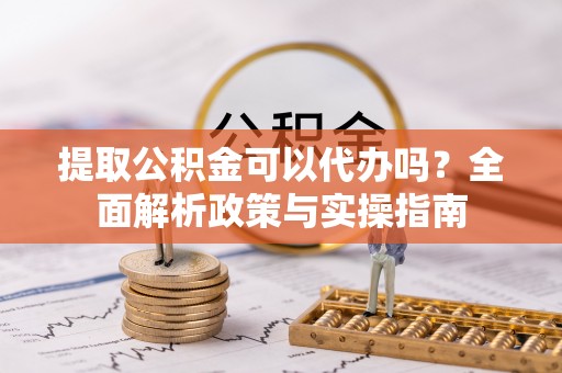 申扎提取公积金可以代办吗？全面解析政策与实操指南