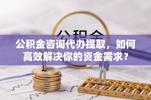 申扎公积金咨询代办提取，如何高效解决你的资金需求？