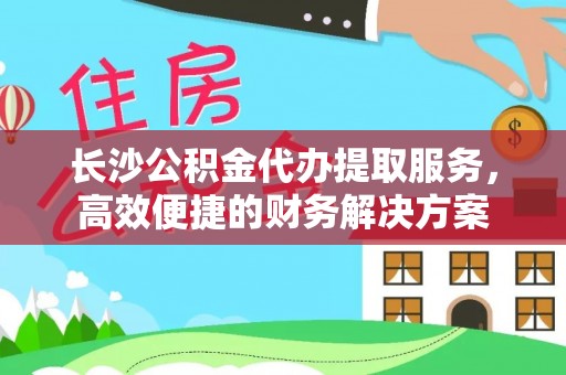 申扎长沙公积金代办提取服务，高效便捷的财务解决方案