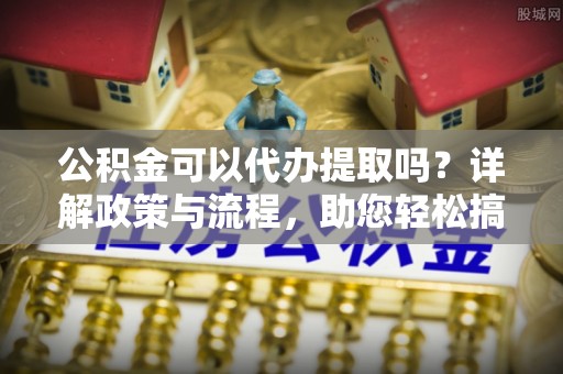 申扎公积金可以代办提取吗？详解政策与流程，助您轻松搞定！